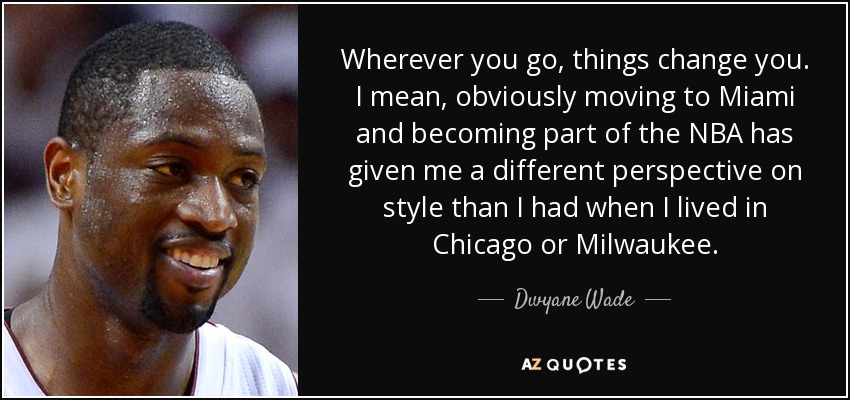 Wherever you go, things change you. I mean, obviously moving to Miami and becoming part of the NBA has given me a different perspective on style than I had when I lived in Chicago or Milwaukee. - Dwyane Wade