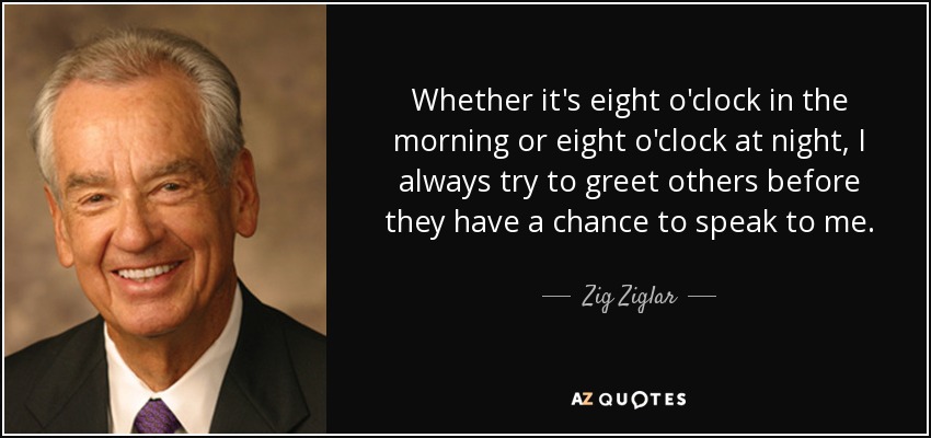 Whether it's eight o'clock in the morning or eight o'clock at night, I always try to greet others before they have a chance to speak to me. - Zig Ziglar