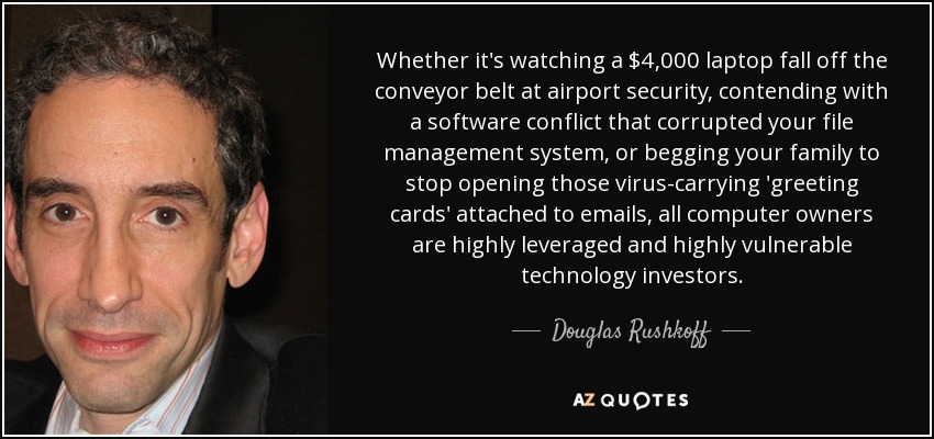 Whether it's watching a $4,000 laptop fall off the conveyor belt at airport security, contending with a software conflict that corrupted your file management system, or begging your family to stop opening those virus-carrying 'greeting cards' attached to emails, all computer owners are highly leveraged and highly vulnerable technology investors. - Douglas Rushkoff