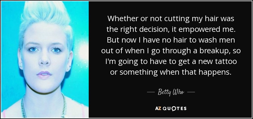 Whether or not cutting my hair was the right decision, it empowered me. But now I have no hair to wash men out of when I go through a breakup, so I'm going to have to get a new tattoo or something when that happens. - Betty Who