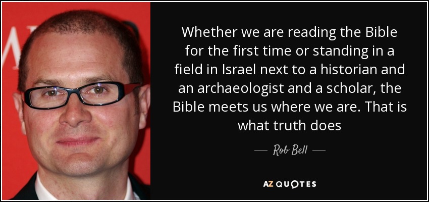 Whether we are reading the Bible for the first time or standing in a field in Israel next to a historian and an archaeologist and a scholar, the Bible meets us where we are. That is what truth does - Rob Bell