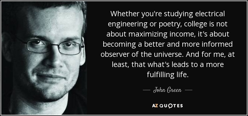 Whether you're studying electrical engineering or poetry, college is not about maximizing income, it's about becoming a better and more informed observer of the universe. And for me, at least, that what's leads to a more fulfilling life. - John Green