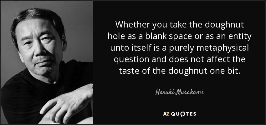 Whether you take the doughnut hole as a blank space or as an entity unto itself is a purely metaphysical question and does not affect the taste of the doughnut one bit. - Haruki Murakami