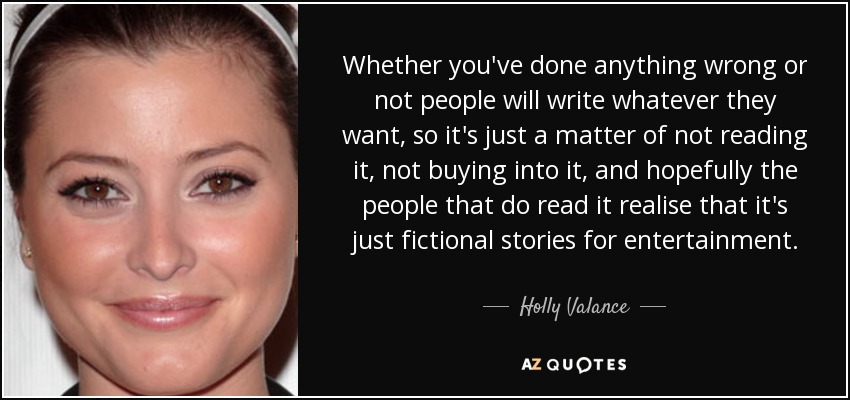 Whether you've done anything wrong or not people will write whatever they want, so it's just a matter of not reading it, not buying into it, and hopefully the people that do read it realise that it's just fictional stories for entertainment. - Holly Valance