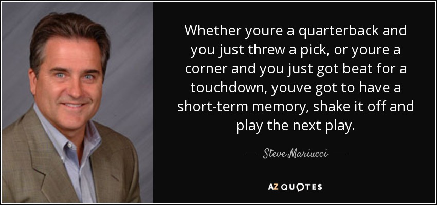 Whether youre a quarterback and you just threw a pick, or youre a corner and you just got beat for a touchdown, youve got to have a short-term memory, shake it off and play the next play. - Steve Mariucci