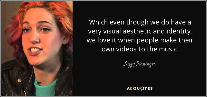 Which even though we do have a very visual aesthetic and identity, we love it when people make their own videos to the music. - Lizzy Plapinger