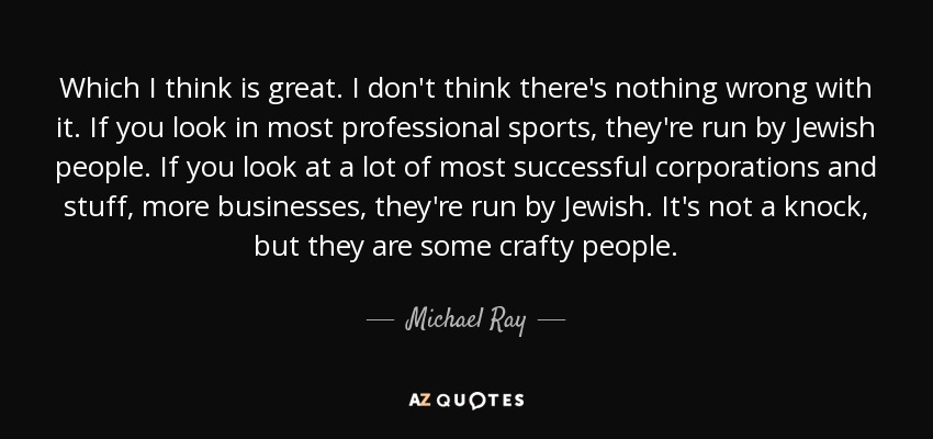 Which I think is great. I don't think there's nothing wrong with it. If you look in most professional sports, they're run by Jewish people. If you look at a lot of most successful corporations and stuff, more businesses, they're run by Jewish. It's not a knock, but they are some crafty people. - Michael Ray