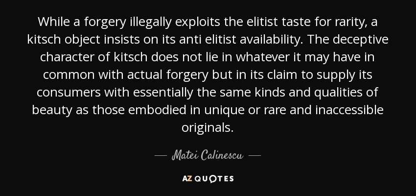 While a forgery illegally exploits the elitist taste for rarity, a kitsch object insists on its anti elitist availability. The deceptive character of kitsch does not lie in whatever it may have in common with actual forgery but in its claim to supply its consumers with essentially the same kinds and qualities of beauty as those embodied in unique or rare and inaccessible originals. - Matei Calinescu