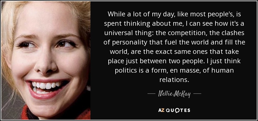 While a lot of my day, like most people's, is spent thinking about me, I can see how it's a universal thing: the competition, the clashes of personality that fuel the world and fill the world, are the exact same ones that take place just between two people. I just think politics is a form, en masse, of human relations. - Nellie McKay