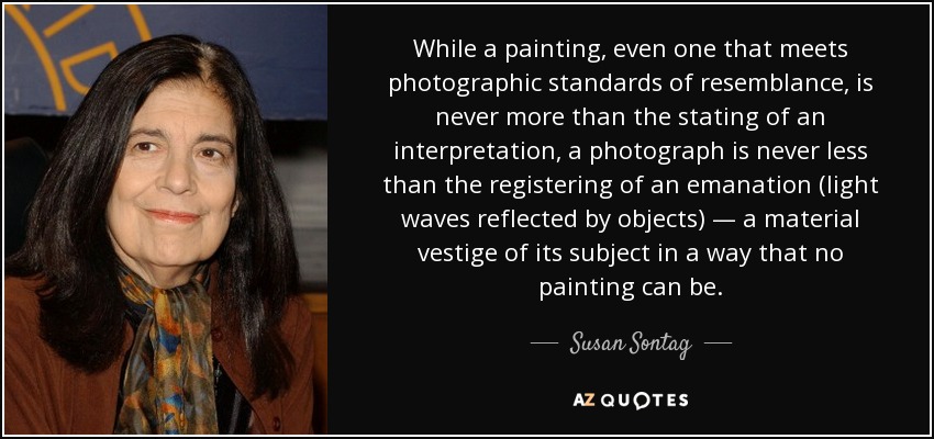 While a painting, even one that meets photographic standards of resemblance, is never more than the stating of an interpretation, a photograph is never less than the registering of an emanation (light waves reflected by objects) — a material vestige of its subject in a way that no painting can be. - Susan Sontag