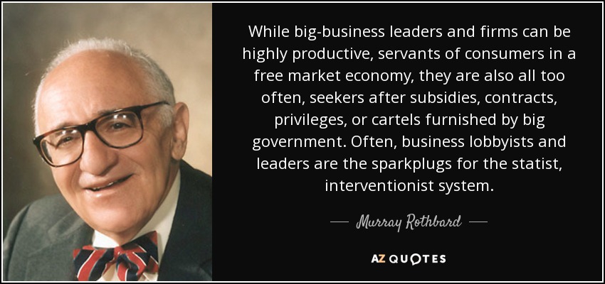 While big-business leaders and firms can be highly productive, servants of consumers in a free market economy, they are also all too often, seekers after subsidies, contracts, privileges, or cartels furnished by big government. Often, business lobbyists and leaders are the sparkplugs for the statist, interventionist system. - Murray Rothbard