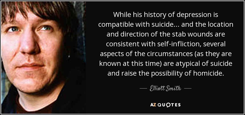While his history of depression is compatible with suicide... and the location and direction of the stab wounds are consistent with self-infliction, several aspects of the circumstances (as they are known at this time) are atypical of suicide and raise the possibility of homicide. - Elliott Smith
