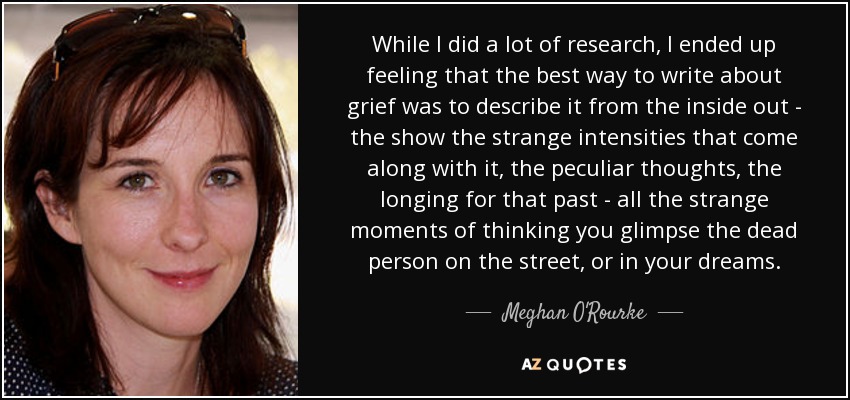 While I did a lot of research, I ended up feeling that the best way to write about grief was to describe it from the inside out - the show the strange intensities that come along with it, the peculiar thoughts, the longing for that past - all the strange moments of thinking you glimpse the dead person on the street, or in your dreams. - Meghan O'Rourke