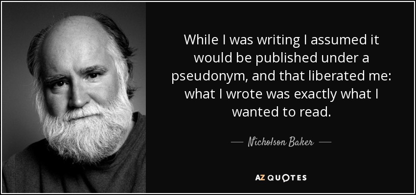 While I was writing I assumed it would be published under a pseudonym, and that liberated me: what I wrote was exactly what I wanted to read. - Nicholson Baker