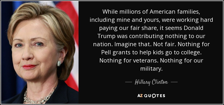 Mientras millones de familias estadounidenses, incluida la mía y la suya, trabajaban duro pagando lo que nos correspondía, parece que Donald Trump no aportaba nada a nuestra nación. Imagínese. No es justo. Nada para las becas Pell que ayudan a los niños a ir a la universidad. Nada para los veteranos. Nada para nuestros militares. - Hillary Clinton