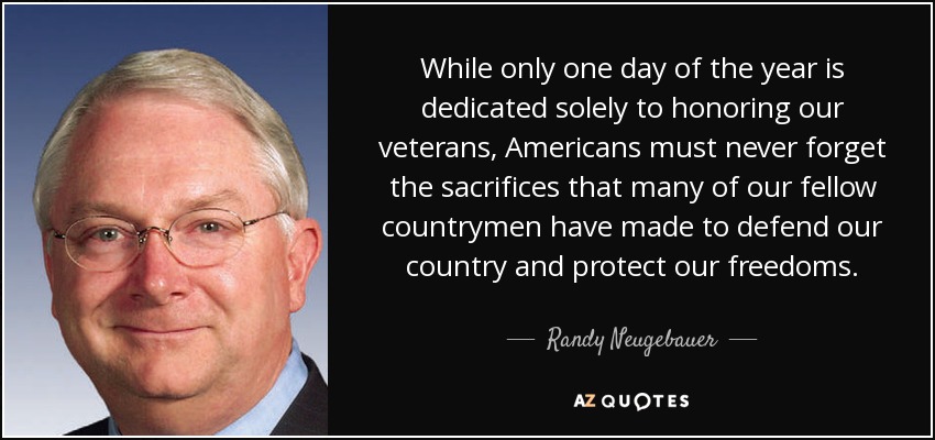 Aunque sólo un día del año se dedica exclusivamente a honrar a nuestros veteranos, los estadounidenses no deben olvidar nunca los sacrificios que muchos de nuestros compatriotas han hecho para defender nuestro país y proteger nuestras libertades. - Randy Neugebauer