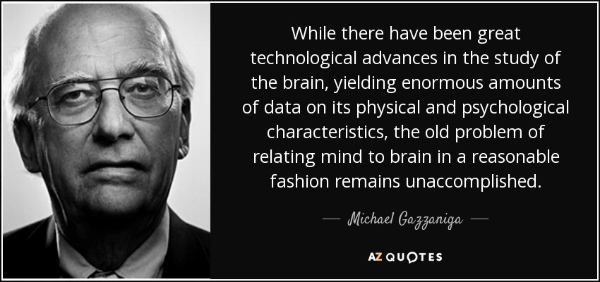 While there have been great technological advances in the study of the brain, yielding enormous amounts of data on its physical and psychological characteristics, the old problem of relating mind to brain in a reasonable fashion remains unaccomplished. - Michael Gazzaniga