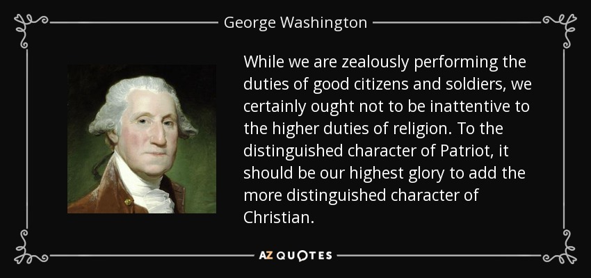 Mientras cumplimos celosamente los deberes de buenos ciudadanos y soldados, no debemos descuidar los deberes más elevados de la religión. Al distinguido carácter de patriota, debería ser nuestra mayor gloria añadir el más distinguido carácter de cristiano. - George Washington