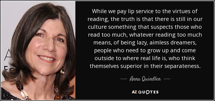 Aunque de boquilla ensalzamos las virtudes de la lectura, lo cierto es que todavía hay en nuestra cultura algo que sospecha que quienes leen demasiado, signifique lo que signifique leer demasiado, son perezosos, soñadores sin rumbo, gente que necesita crecer y salir a donde está la vida real, que se creen superiores en su separatismo. - Anna Quindlen