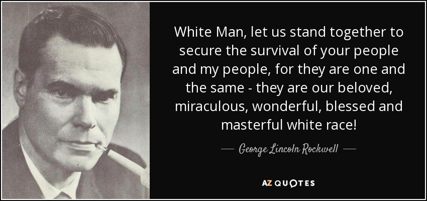 White Man, let us stand together to secure the survival of your people and my people, for they are one and the same - they are our beloved, miraculous, wonderful, blessed and masterful white race! - George Lincoln Rockwell