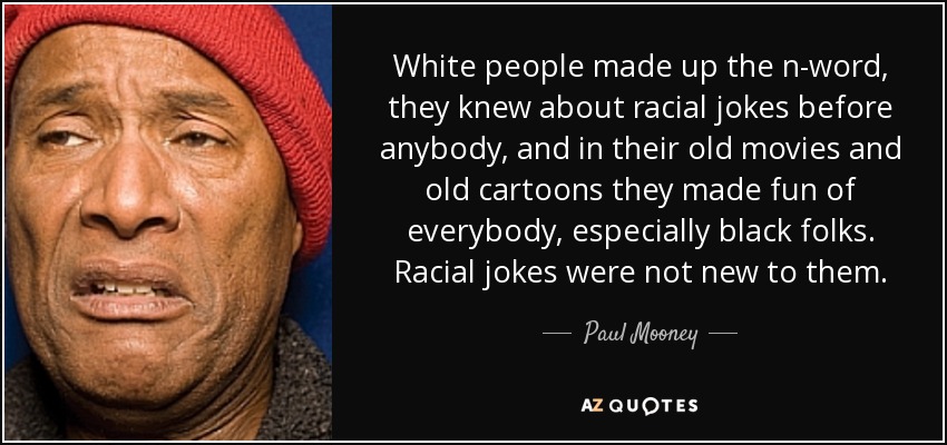 White people made up the n-word, they knew about racial jokes before anybody, and in their old movies and old cartoons they made fun of everybody, especially black folks. Racial jokes were not new to them. - Paul Mooney