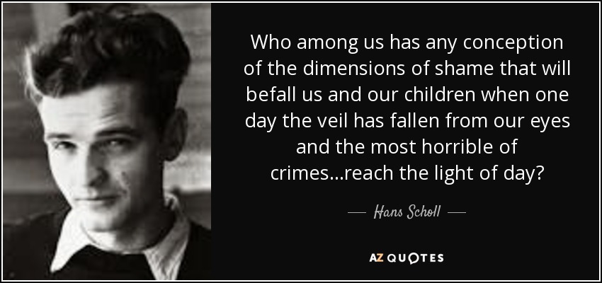 Who among us has any conception of the dimensions of shame that will befall us and our children when one day the veil has fallen from our eyes and the most horrible of crimes...reach the light of day? - Hans Scholl