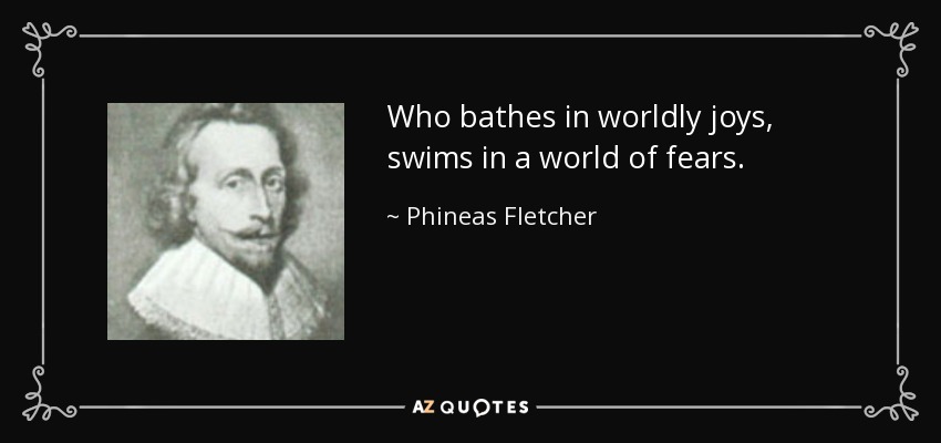 Who bathes in worldly joys, swims in a world of fears. - Phineas Fletcher