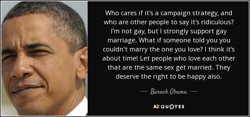 Who cares if it's a campaign strategy, and who are other people to say it's ridiculous? I'm not gay, but I strongly support gay marriage. What if someone told you you couldn't marry the one you love? I think it's about time! Let people who love each other that are the same sex get married. They deserve the right to be happy also. - Barack Obama