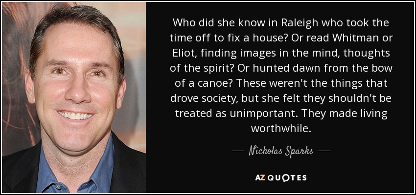 Who did she know in Raleigh who took the time off to fix a house? Or read Whitman or Eliot, finding images in the mind, thoughts of the spirit? Or hunted dawn from the bow of a canoe? These weren't the things that drove society, but she felt they shouldn't be treated as unimportant. They made living worthwhile. - Nicholas Sparks