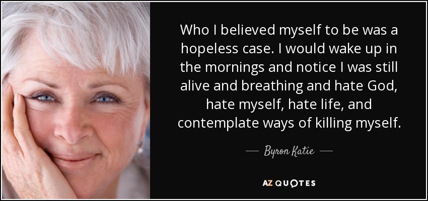 Who I believed myself to be was a hopeless case. I would wake up in the mornings and notice I was still alive and breathing and hate God, hate myself, hate life, and contemplate ways of killing myself. - Byron Katie