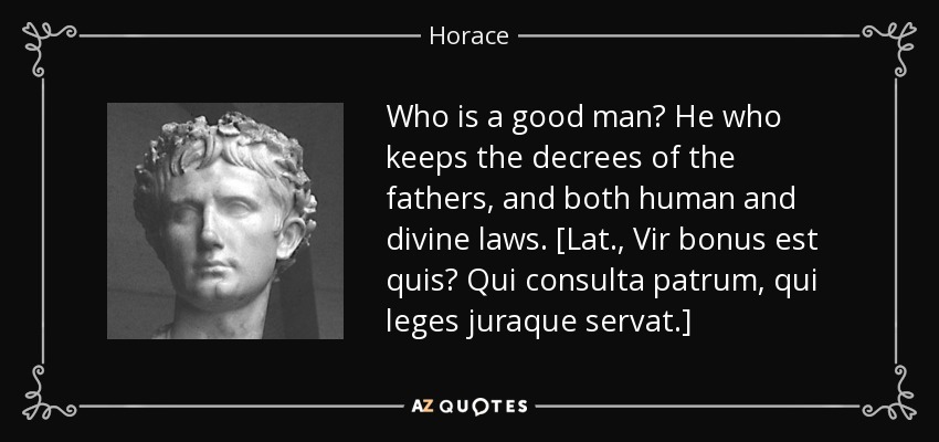 ¿Quién es un hombre de bien? El que guarda los decretos de los padres y las leyes humanas y divinas. [Lat., Vir bonus est quis? Qui consulta patrum, qui leges juraque servat] -. Horace