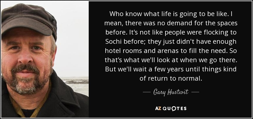 Who know what life is going to be like. I mean, there was no demand for the spaces before. It's not like people were flocking to Sochi before; they just didn't have enough hotel rooms and arenas to fill the need. So that's what we'll look at when we go there. But we'll wait a few years until things kind of return to normal. - Gary Hustwit