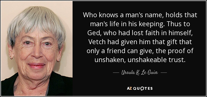 Quien conoce el nombre de un hombre, guarda la vida de ese hombre. Así, a Ged, que había perdido la fe en sí mismo, Vetch le había dado ese regalo que sólo un amigo puede dar, la prueba de una confianza inquebrantable e inquebrantable. - Ursula K. Le Guin