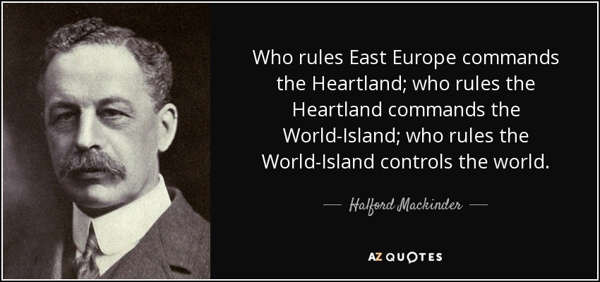 Who rules East Europe commands the Heartland; who rules the Heartland commands the World-Island; who rules the World-Island controls the world. - Halford Mackinder
