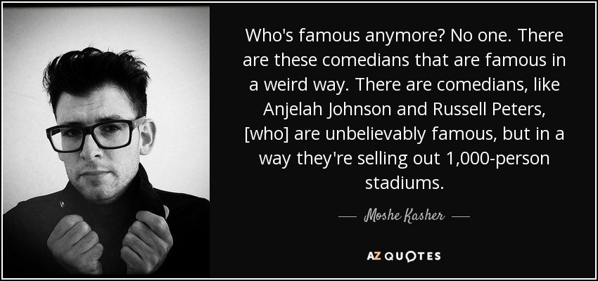 Who's famous anymore? No one. There are these comedians that are famous in a weird way. There are comedians, like Anjelah Johnson and Russell Peters, [who] are unbelievably famous, but in a way they're selling out 1,000-person stadiums. - Moshe Kasher