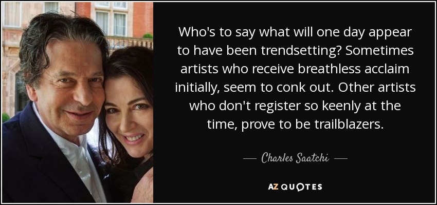 Who's to say what will one day appear to have been trendsetting? Sometimes artists who receive breathless acclaim initially, seem to conk out. Other artists who don't register so keenly at the time, prove to be trailblazers. - Charles Saatchi
