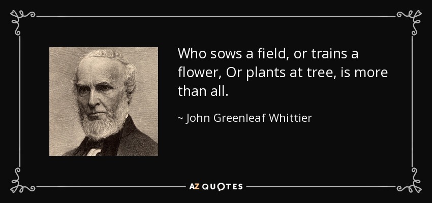 Who sows a field, or trains a flower, Or plants at tree, is more than all. - John Greenleaf Whittier