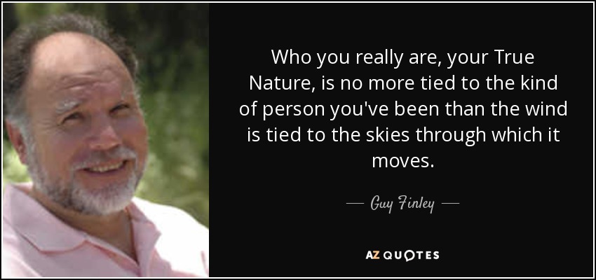 Who you really are, your True Nature, is no more tied to the kind of person you've been than the wind is tied to the skies through which it moves. - Guy Finley