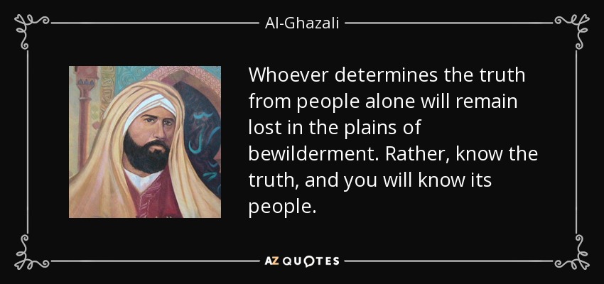 Whoever determines the truth from people alone will remain lost in the plains of bewilderment. Rather, know the truth, and you will know its people. - Al-Ghazali