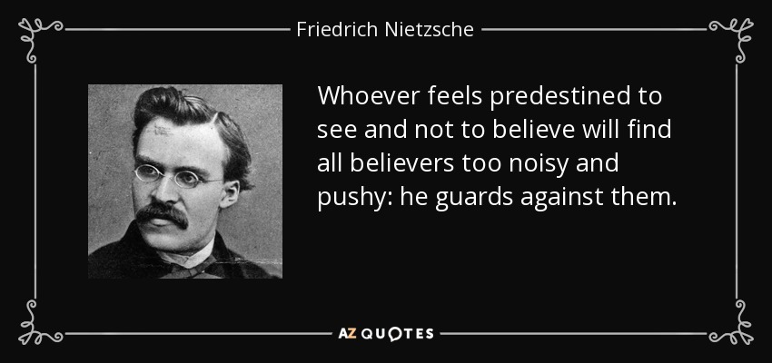 Quien se sienta predestinado a ver y no a creer encontrará a todos los creyentes demasiado ruidosos y prepotentes: se protege contra ellos. - Friedrich Nietzsche