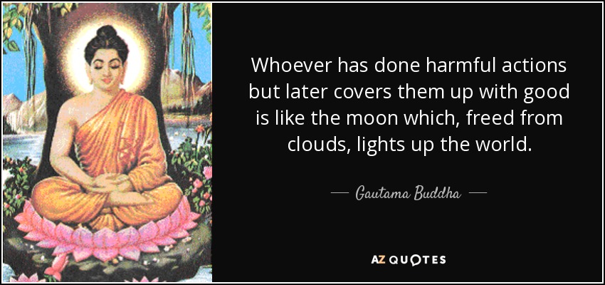 Whoever has done harmful actions but later covers them up with good is like the moon which, freed from clouds, lights up the world. - Gautama Buddha