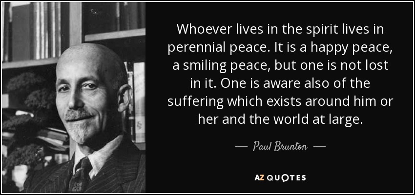 Whoever lives in the spirit lives in perennial peace. It is a happy peace, a smiling peace, but one is not lost in it. One is aware also of the suffering which exists around him or her and the world at large. - Paul Brunton