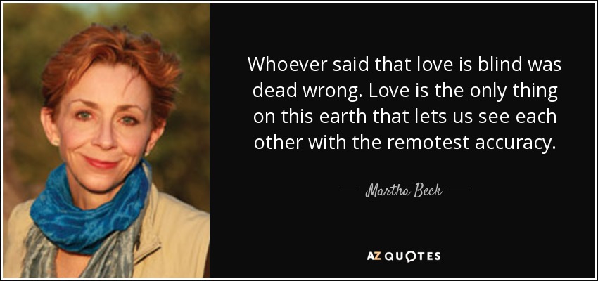 Whoever said that love is blind was dead wrong. Love is the only thing on this earth that lets us see each other with the remotest accuracy. - Martha Beck