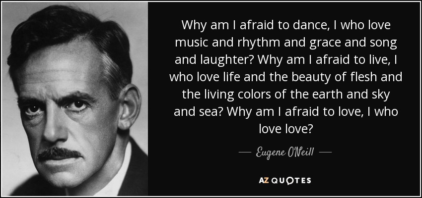Why am I afraid to dance, I who love music and rhythm and grace and song and laughter? Why am I afraid to live, I who love life and the beauty of flesh and the living colors of the earth and sky and sea? Why am I afraid to love, I who love love? - Eugene O'Neill