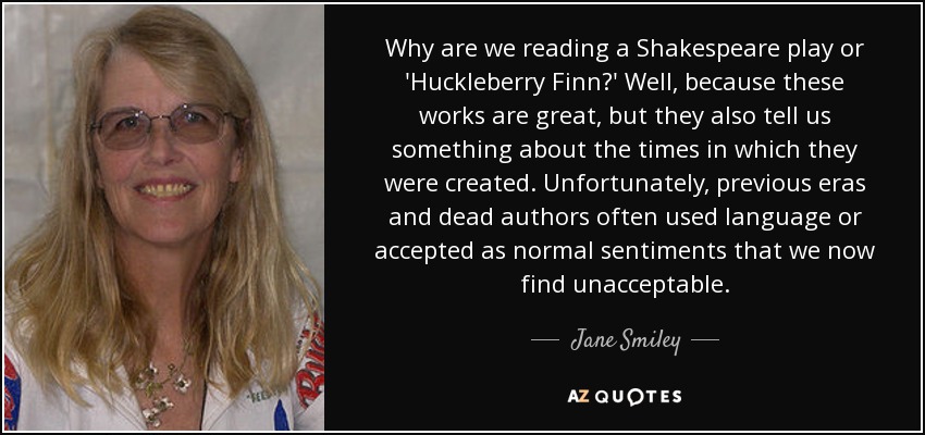 Why are we reading a Shakespeare play or 'Huckleberry Finn?' Well, because these works are great, but they also tell us something about the times in which they were created. Unfortunately, previous eras and dead authors often used language or accepted as normal sentiments that we now find unacceptable. - Jane Smiley