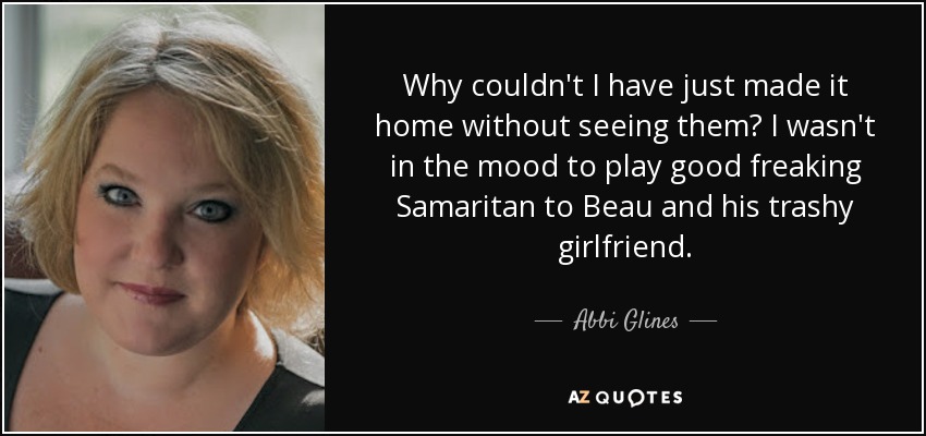 Why couldn't I have just made it home without seeing them? I wasn't in the mood to play good freaking Samaritan to Beau and his trashy girlfriend. - Abbi Glines