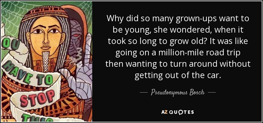 Why did so many grown-ups want to be young, she wondered, when it took so long to grow old? It was like going on a million-mile road trip then wanting to turn around without getting out of the car. - Pseudonymous Bosch