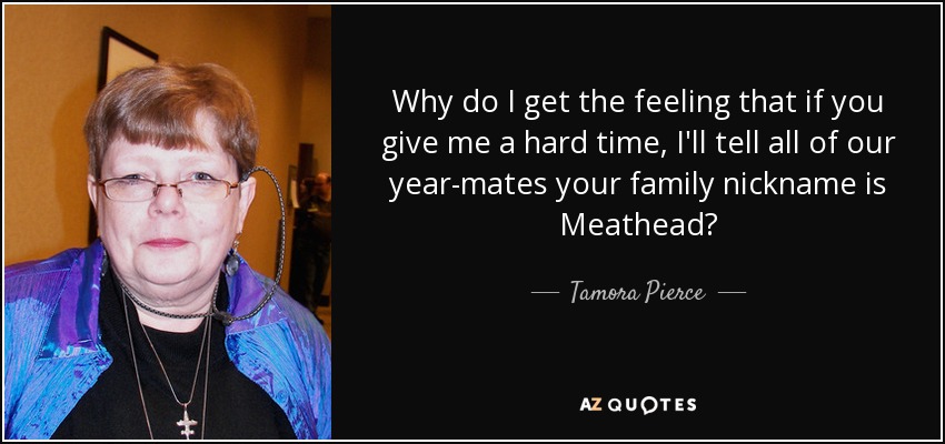 Why do I get the feeling that if you give me a hard time, I'll tell all of our year-mates your family nickname is Meathead? - Tamora Pierce