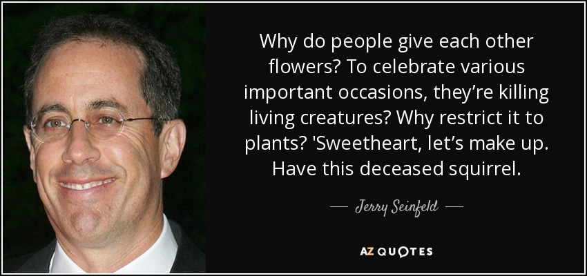 Why do people give each other flowers? To celebrate various important occasions, they’re killing living creatures? Why restrict it to plants? 'Sweetheart, let’s make up. Have this deceased squirrel. - Jerry Seinfeld
