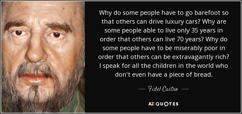 Why do some people have to go barefoot so that others can drive luxury cars? Why are some people able to live only 35 years in order that others can live 70 years? Why do some people have to be miserably poor in order that others can be extravagantly rich? I speak for all the children in the world who don't even have a piece of bread. - Fidel Castro